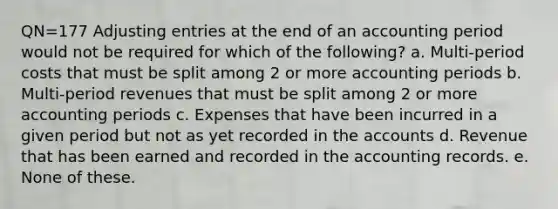 QN=177 Adjusting entries at the end of an accounting period would not be required for which of the following? a. Multi-period costs that must be split among 2 or more accounting periods b. Multi-period revenues that must be split among 2 or more accounting periods c. Expenses that have been incurred in a given period but not as yet recorded in the accounts d. Revenue that has been earned and recorded in the accounting records. e. None of these.