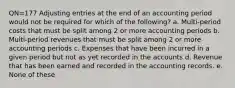 QN=177 Adjusting entries at the end of an accounting period would not be required for which of the following? a. Multi-period costs that must be split among 2 or more accounting periods b. Multi-period revenues that must be split among 2 or more accounting periods c. Expenses that have been incurred in a given period but not as yet recorded in the accounts d. Revenue that has been earned and recorded in the accounting records. e. None of these