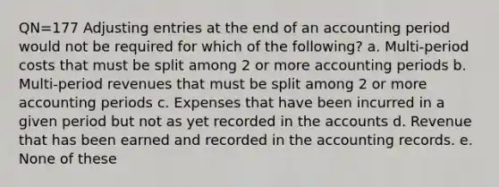 QN=177 Adjusting entries at the end of an accounting period would not be required for which of the following? a. Multi-period costs that must be split among 2 or more accounting periods b. Multi-period revenues that must be split among 2 or more accounting periods c. Expenses that have been incurred in a given period but not as yet recorded in the accounts d. Revenue that has been earned and recorded in the accounting records. e. None of these