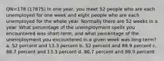 QN=178 (17875) In one year, you meet 52 people who are each unemployed for one week and eight people who are each unemployed for the whole year. Normally there are 52 weeks in a year. What percentage of the unemployment spells you encountered was short-term, and what percentage of the unemployment you encountered in a given week was long-term? a. 52 percent and 13.3 percent b. 52 percent and 88.9 percent c. 86.7 percent and 13.3 percent d. 86.7 percent and 88.9 percent