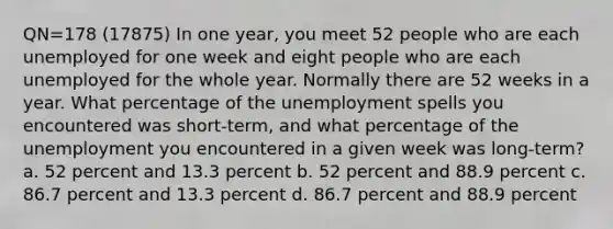 QN=178 (17875) In one year, you meet 52 people who are each unemployed for one week and eight people who are each unemployed for the whole year. Normally there are 52 weeks in a year. What percentage of the unemployment spells you encountered was short-term, and what percentage of the unemployment you encountered in a given week was long-term? a. 52 percent and 13.3 percent b. 52 percent and 88.9 percent c. 86.7 percent and 13.3 percent d. 86.7 percent and 88.9 percent