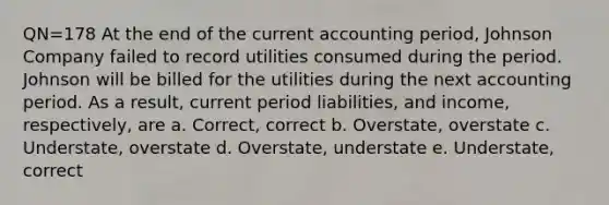 QN=178 At the end of the current accounting period, Johnson Company failed to record utilities consumed during the period. Johnson will be billed for the utilities during the next accounting period. As a result, current period liabilities, and income, respectively, are a. Correct, correct b. Overstate, overstate c. Understate, overstate d. Overstate, understate e. Understate, correct