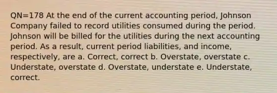 QN=178 At the end of the current accounting period, Johnson Company failed to record utilities consumed during the period. Johnson will be billed for the utilities during the next accounting period. As a result, current period liabilities, and income, respectively, are a. Correct, correct b. Overstate, overstate c. Understate, overstate d. Overstate, understate e. Understate, correct.