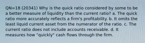 QN=18 (20341) Why is the quick ratio considered by some to be a better measure of liquidity than the current ratio? a. The quick ratio more accurately reflects a firm's profitability. b. It omits the least liquid current asset from the numerator of the ratio. c. The current ratio does not include accounts receivable. d. It measures how "quickly" cash flows through the firm.