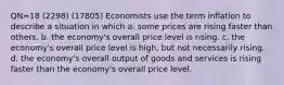 QN=18 (2298) (17805) Economists use the term inflation to describe a situation in which a. some prices are rising faster than others. b. the economy's overall price level is rising. c. the economy's overall price level is high, but not necessarily rising. d. the economy's overall output of goods and services is rising faster than the economy's overall price level.