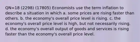 QN=18 (2298) (17805) Economists use the term inflation to describe a situation in which a. some prices are rising faster than others. b. the economy's overall price level is rising. c. the economy's overall price level is high, but not necessarily rising. d. the economy's overall output of goods and services is rising faster than the economy's overall price level.