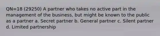 QN=18 (29250) A partner who takes no active part in the management of the business, but might be known to the public as a partner a. Secret partner b. General partner c. Silent partner d. Limited partnership