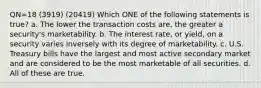 QN=18 (3919) (20419) Which ONE of the following statements is true? a. The lower the transaction costs are, the greater a security's marketability. b. The interest rate, or yield, on a security varies inversely with its degree of marketability. c. U.S. Treasury bills have the largest and most active secondary market and are considered to be the most marketable of all securities. d. All of these are true.