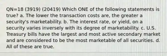 QN=18 (3919) (20419) Which ONE of the following statements is true? a. The lower the transaction costs are, the greater a security's marketability. b. The interest rate, or yield, on a security varies inversely with its degree of marketability. c. U.S. Treasury bills have the largest and most active secondary market and are considered to be the most marketable of all securities. d. All of these are true.