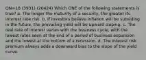 QN=18 (3931) (20424) Which ONE of the following statements is true? a. The longer the maturity of a security, the greater its interest rate risk. b. If investors believe inflation will be subsiding in the future, the prevailing yield will be upward sloping. c. The real rate of interest varies with the business cycle, with the lowest rates seen at the end of a period of business expansion and the lowest at the bottom of a recession. d. The interest risk premium always adds a downward bias to the slope of the yield curve.