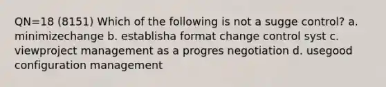 QN=18 (8151) Which of the following is not a sugge control? a. minimizechange b. establisha format change control syst c. viewproject management as a progres negotiation d. usegood configuration management