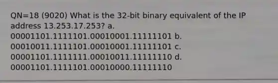 QN=18 (9020) What is the 32-bit binary equivalent of the IP address 13.253.17.253? a. 00001101.1111101.00010001.11111101 b. 00010011.1111101.00010001.11111101 c. 00001101.1111111.00010011.11111110 d. 00001101.1111101.00010000.11111110