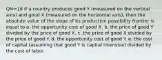 QN=18 If a country produces good Y (measured on the vertical axis) and good X (measured on the horizontal axis), then the absolute value of the slope of its production possibility frontier is equal to a. the opportunity cost of good X. b. the price of good Y divided by the price of good X. c. the price of good X divided by the price of good Y. d. the opportunity cost of good Y. e. the cost of capital (assuming that good Y is capital intensive) divided by the cost of labor.