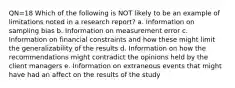 QN=18 Which of the following is NOT likely to be an example of limitations noted in a research report? a. Information on sampling bias b. Information on measurement error c. Information on financial constraints and how these might limit the generalizability of the results d. Information on how the recommendations might contradict the opinions held by the client managers e. Information on extraneous events that might have had an affect on the results of the study