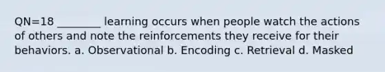 QN=18 ________ learning occurs when people watch the actions of others and note the reinforcements they receive for their behaviors. a. Observational b. Encoding c. Retrieval d. Masked