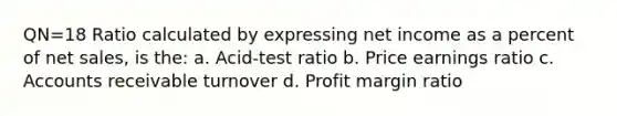 QN=18 Ratio calculated by expressing net income as a percent of net sales, is the: a. Acid-test ratio b. Price earnings ratio c. Accounts receivable turnover d. Profit margin ratio