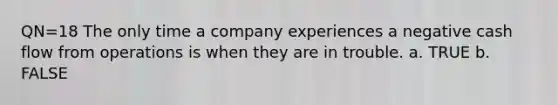 QN=18 The only time a company experiences a negative cash flow from operations is when they are in trouble. a. TRUE b. FALSE