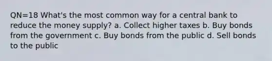 QN=18 What's the most common way for a central bank to reduce the money supply? a. Collect higher taxes b. Buy bonds from the government c. Buy bonds from the public d. Sell bonds to the public