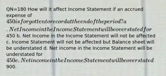 QN=180 How will it affect <a href='https://www.questionai.com/knowledge/kCPMsnOwdm-income-statement' class='anchor-knowledge'>income statement</a> if an accrued expense of 450 is forgotten to record at the end of the period? a. Net Income in the Income Statement will be overstated for450 b. Net Income in the Income Statement will not be affected c. Income Statement will not be affected but Balance sheet will be understated d. Net income in the Income Statement will be understated for 450 e. Net income in the Income Statement will be overstated900.