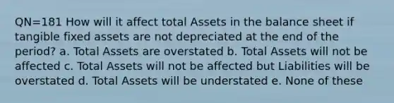 QN=181 How will it affect total Assets in the balance sheet if tangible fixed assets are not depreciated at the end of the period? a. Total Assets are overstated b. Total Assets will not be affected c. Total Assets will not be affected but Liabilities will be overstated d. Total Assets will be understated e. None of these