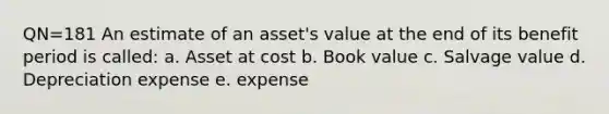 QN=181 An estimate of an asset's value at the end of its benefit period is called: a. Asset at cost b. Book value c. Salvage value d. Depreciation expense e. expense