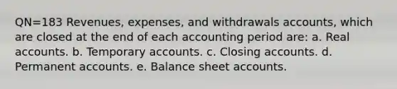 QN=183 Revenues, expenses, and withdrawals accounts, which are closed at the end of each accounting period are: a. Real accounts. b. Temporary accounts. c. Closing accounts. d. Permanent accounts. e. Balance sheet accounts.