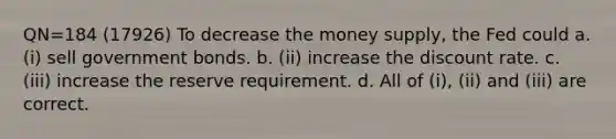 QN=184 (17926) To decrease the money supply, the Fed could a. (i) sell government bonds. b. (ii) increase the discount rate. c. (iii) increase the reserve requirement. d. All of (i), (ii) and (iii) are correct.