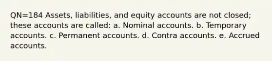 QN=184 Assets, liabilities, and equity accounts are not closed; these accounts are called: a. Nominal accounts. b. Temporary accounts. c. Permanent accounts. d. Contra accounts. e. Accrued accounts.