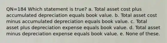 QN=184 Which statement is true? a. Total asset cost plus accumulated depreciation equals book value. b. Total asset cost minus accumulated depreciation equals book value. c. Total asset plus depreciation expense equals book value. d. Total asset minus depreciation expense equals book value. e. None of these.