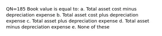 QN=185 Book value is equal to: a. Total asset cost minus depreciation expense b. Total asset cost plus depreciation expense c. Total asset plus depreciation expense d. Total asset minus depreciation expense e. None of these