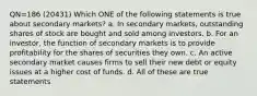 QN=186 (20431) Which ONE of the following statements is true about secondary markets? a. In secondary markets, outstanding shares of stock are bought and sold among investors. b. For an investor, the function of secondary markets is to provide profitability for the shares of securities they own. c. An active secondary market causes firms to sell their new debt or equity issues at a higher cost of funds. d. All of these are true statements