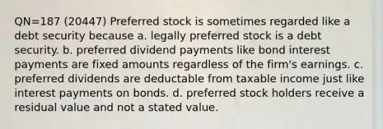 QN=187 (20447) Preferred stock is sometimes regarded like a debt security because a. legally preferred stock is a debt security. b. preferred dividend payments like bond interest payments are fixed amounts regardless of the firm's earnings. c. preferred dividends are deductable from taxable income just like interest payments on bonds. d. preferred stock holders receive a residual value and not a stated value.