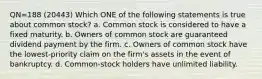 QN=188 (20443) Which ONE of the following statements is true about common stock? a. Common stock is considered to have a fixed maturity. b. Owners of common stock are guaranteed dividend payment by the firm. c. Owners of common stock have the lowest-priority claim on the firm's assets in the event of bankruptcy. d. Common-stock holders have unlimited liability.