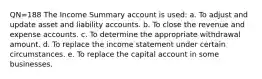 QN=188 The Income Summary account is used: a. To adjust and update asset and liability accounts. b. To close the revenue and expense accounts. c. To determine the appropriate withdrawal amount. d. To replace the income statement under certain circumstances. e. To replace the capital account in some businesses.