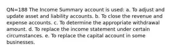 QN=188 The Income Summary account is used: a. To adjust and update asset and liability accounts. b. To close the revenue and expense accounts. c. To determine the appropriate withdrawal amount. d. To replace the income statement under certain circumstances. e. To replace the capital account in some businesses.