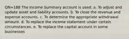 QN=188 The Income Summary account is used: a. To adjust and update asset and liability accounts. b. To close the revenue and expense accounts. c. To determine the appropriate withdrawal amount. d. To replace the income statement under certain circumstances. e. To replace the capital account in some businesses