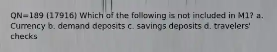 QN=189 (17916) Which of the following is not included in M1? a. Currency b. demand deposits c. savings deposits d. travelers' checks