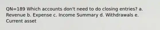 QN=189 Which accounts don't need to do closing entries? a. Revenue b. Expense c. Income Summary d. Withdrawals e. Current asset