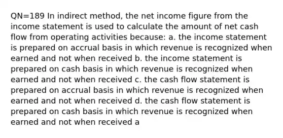 QN=189 In indirect method, the net income figure from the income statement is used to calculate the amount of net cash flow from operating activities because: a. the income statement is prepared on accrual basis in which revenue is recognized when earned and not when received b. the income statement is prepared on cash basis in which revenue is recognized when earned and not when received c. the cash flow statement is prepared on accrual basis in which revenue is recognized when earned and not when received d. the cash flow statement is prepared on cash basis in which revenue is recognized when earned and not when received a