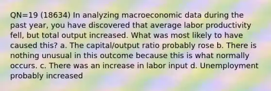 QN=19 (18634) In analyzing macroeconomic data during the past year, you have discovered that average labor productivity fell, but total output increased. What was most likely to have caused this? a. The capital/output ratio probably rose b. There is nothing unusual in this outcome because this is what normally occurs. c. There was an increase in labor input d. Unemployment probably increased