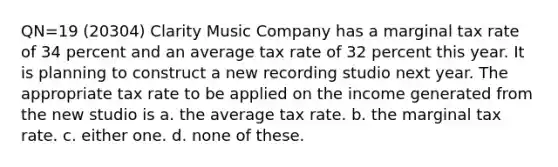 QN=19 (20304) Clarity Music Company has a marginal tax rate of 34 percent and an average tax rate of 32 percent this year. It is planning to construct a new recording studio next year. The appropriate tax rate to be applied on the income generated from the new studio is a. the average tax rate. b. the marginal tax rate. c. either one. d. none of these.