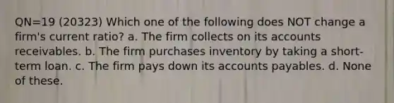 QN=19 (20323) Which one of the following does NOT change a firm's current ratio? a. The firm collects on its accounts receivables. b. The firm purchases inventory by taking a short-term loan. c. The firm pays down its accounts payables. d. None of these.