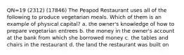 QN=19 (2312) (17846) The Peapod Restaurant uses all of the following to produce vegetarian meals. Which of them is an example of physical capital? a. the owner's knowledge of how to prepare vegetarian entrees b. the money in the owner's account at the bank from which she borrowed money c. the tables and chairs in the restaurant d. the land the restaurant was built on