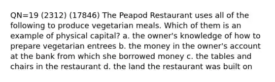 QN=19 (2312) (17846) The Peapod Restaurant uses all of the following to produce vegetarian meals. Which of them is an example of physical capital? a. the owner's knowledge of how to prepare vegetarian entrees b. the money in the owner's account at the bank from which she borrowed money c. the tables and chairs in the restaurant d. the land the restaurant was built on