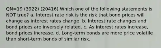 QN=19 (3922) (20416) Which one of the following statements is NOT true? a. Interest rate risk is the risk that bond prices will change as interest rates change. b. Interest rate changes and bond prices are inversely related. c. As interest rates increase, bond prices increase. d. Long-term bonds are more price volatile than short-term bonds of similar risk.