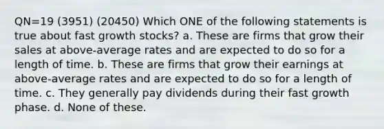 QN=19 (3951) (20450) Which ONE of the following statements is true about fast growth stocks? a. These are firms that grow their sales at above-average rates and are expected to do so for a length of time. b. These are firms that grow their earnings at above-average rates and are expected to do so for a length of time. c. They generally pay dividends during their fast growth phase. d. None of these.