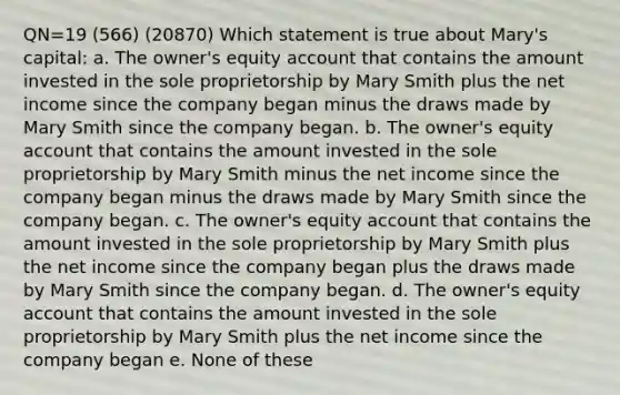 QN=19 (566) (20870) Which statement is true about Mary's capital: a. The owner's equity account that contains the amount invested in the sole proprietorship by Mary Smith plus the net income since the company began minus the draws made by Mary Smith since the company began. b. The owner's equity account that contains the amount invested in the sole proprietorship by Mary Smith minus the net income since the company began minus the draws made by Mary Smith since the company began. c. The owner's equity account that contains the amount invested in the sole proprietorship by Mary Smith plus the net income since the company began plus the draws made by Mary Smith since the company began. d. The owner's equity account that contains the amount invested in the sole proprietorship by Mary Smith plus the net income since the company began e. None of these