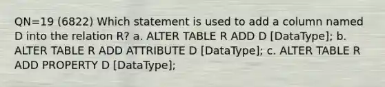 QN=19 (6822) Which statement is used to add a column named D into the relation R? a. ALTER TABLE R ADD D [DataType]; b. ALTER TABLE R ADD ATTRIBUTE D [DataType]; c. ALTER TABLE R ADD PROPERTY D [DataType];