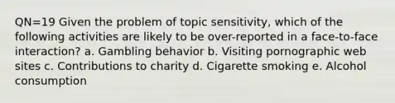 QN=19 Given the problem of topic sensitivity, which of the following activities are likely to be over-reported in a face-to-face interaction? a. Gambling behavior b. Visiting pornographic web sites c. Contributions to charity d. Cigarette smoking e. Alcohol consumption