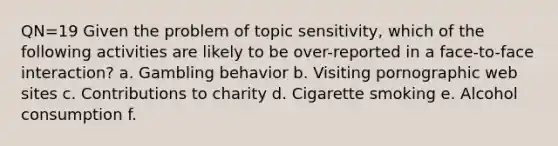 QN=19 Given the problem of topic sensitivity, which of the following activities are likely to be over-reported in a face-to-face interaction? a. Gambling behavior b. Visiting pornographic web sites c. Contributions to charity d. Cigarette smoking e. Alcohol consumption f.